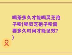 喝茶多久才能喝灵芝孢子粉(喝灵芝孢子粉需要多久时间才能见效？)