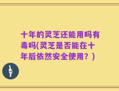 十年的灵芝还能用吗有毒吗(灵芝是否能在十年后依然安全使用？)