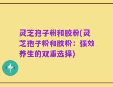 灵芝孢子粉和胶粉(灵芝孢子粉和胶粉：强效养生的双重选择)