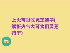 上火可以吃灵芝孢子(解析火气大可食用灵芝孢子)