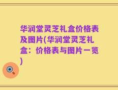 华润堂灵芝礼盒价格表及图片(华润堂灵芝礼盒：价格表与图片一览)