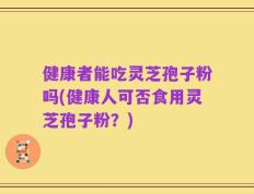 健康者能吃灵芝孢子粉吗(健康人可否食用灵芝孢子粉？)