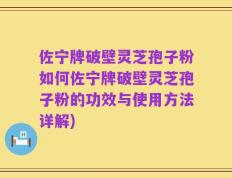 佐宁牌破壁灵芝孢子粉如何佐宁牌破壁灵芝孢子粉的功效与使用方法详解)