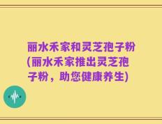 丽水禾家和灵芝孢子粉(丽水禾家推出灵芝孢子粉，助您健康养生)