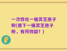 一次性吃一桶灵芝孢子粉(吞下一桶灵芝孢子粉，有何效益？)
