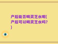 产后能否喝灵芝水呢(产后可以喝灵芝水吗？)