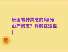 乐山有种灵芝的吗(乐山产灵芝？详解在这里)