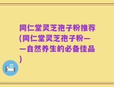 同仁堂灵芝孢子粉推荐(同仁堂灵芝孢子粉——自然养生的必备佳品)