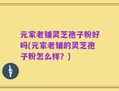 元家老铺灵芝孢子粉好吗(元家老铺的灵芝孢子粉怎么样？)