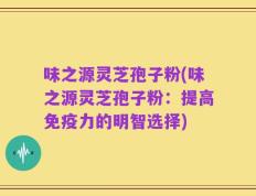 味之源灵芝孢子粉(味之源灵芝孢子粉：提高免疫力的明智选择)