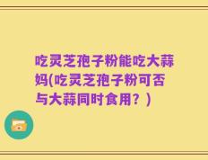 吃灵芝孢子粉能吃大蒜妈(吃灵芝孢子粉可否与大蒜同时食用？)