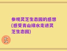 参观灵芝生态园的感想(感受青山绿水走进灵芝生态园)