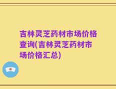吉林灵芝药材市场价格查询(吉林灵芝药材市场价格汇总)