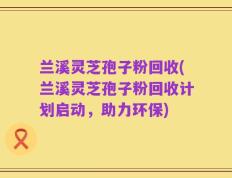 兰溪灵芝孢子粉回收(兰溪灵芝孢子粉回收计划启动，助力环保)