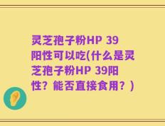 灵芝孢子粉HP 39阳性可以吃(什么是灵芝孢子粉HP 39阳性？能否直接食用？)