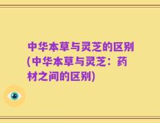 中华本草与灵芝的区别(中华本草与灵芝：药材之间的区别)