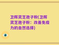 卫辉灵芝孢子粉(卫辉灵芝孢子粉：改善免疫力的自然选择)