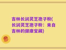 吉林长润灵芝孢子粉(长润灵芝孢子粉：来自吉林的健康宝藏)
