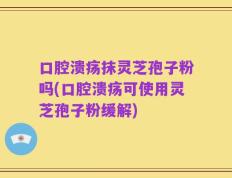 口腔溃疡抹灵芝孢子粉吗(口腔溃疡可使用灵芝孢子粉缓解)