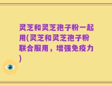 灵芝和灵芝孢子粉一起用(灵芝和灵芝孢子粉联合服用，增强免疫力)