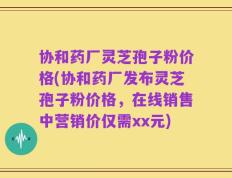 协和药厂灵芝孢子粉价格(协和药厂发布灵芝孢子粉价格，在线销售中营销价仅需xx元)