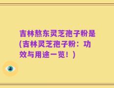 吉林熬东灵芝孢子粉是(吉林灵芝孢子粉：功效与用途一览！)