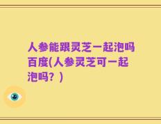 人参能跟灵芝一起泡吗百度(人参灵芝可一起泡吗？)