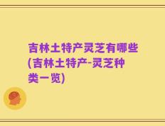 吉林土特产灵芝有哪些(吉林土特产-灵芝种类一览)