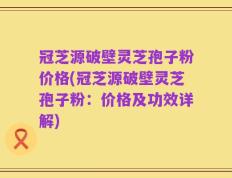 冠芝源破壁灵芝孢子粉价格(冠芝源破壁灵芝孢子粉：价格及功效详解)