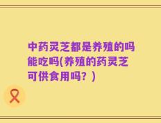 中药灵芝都是养殖的吗能吃吗(养殖的药灵芝可供食用吗？)