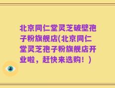 北京同仁堂灵芝破壁孢子粉旗舰店(北京同仁堂灵芝孢子粉旗舰店开业啦，赶快来选购！)