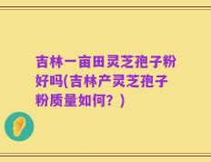 吉林一亩田灵芝孢子粉好吗(吉林产灵芝孢子粉质量如何？)