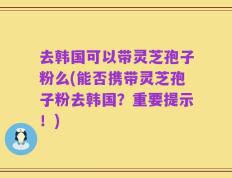 去韩国可以带灵芝孢子粉么(能否携带灵芝孢子粉去韩国？重要提示！)