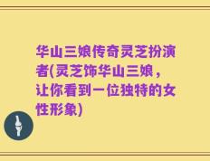 华山三娘传奇灵芝扮演者(灵芝饰华山三娘，让你看到一位独特的女性形象)