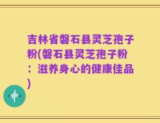 吉林省磐石县灵芝孢子粉(磐石县灵芝孢子粉：滋养身心的健康佳品)