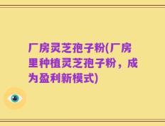 厂房灵芝孢子粉(厂房里种植灵芝孢子粉，成为盈利新模式)