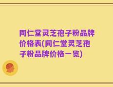 同仁堂灵芝孢子粉品牌价格表(同仁堂灵芝孢子粉品牌价格一览)