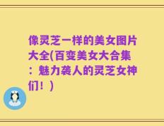 像灵芝一样的美女图片大全(百变美女大合集：魅力袭人的灵芝女神们！)