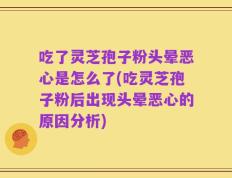吃了灵芝孢子粉头晕恶心是怎么了(吃灵芝孢子粉后出现头晕恶心的原因分析)