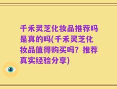 千禾灵芝化妆品推荐吗是真的吗(千禾灵芝化妆品值得购买吗？推荐真实经验分享)