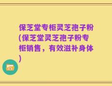 保芝堂专柜灵芝孢子粉(保芝堂灵芝孢子粉专柜销售，有效滋补身体)