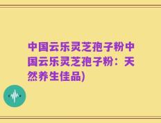 中国云乐灵芝孢子粉中国云乐灵芝孢子粉：天然养生佳品)