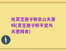 吃灵芝孢子粉忌口大葱吗(灵芝孢子粉不宜与大葱同食)
