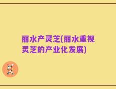 丽水产灵芝(丽水重视灵芝的产业化发展)