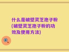 什么是破壁灵芝孢子粉(破壁灵芝孢子粉的功效及使用方法)