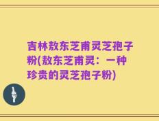 吉林敖东芝甫灵芝孢子粉(敖东芝甫灵：一种珍贵的灵芝孢子粉)