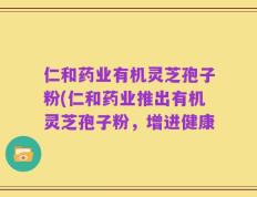 仁和药业有机灵芝孢子粉(仁和药业推出有机灵芝孢子粉，增进健康