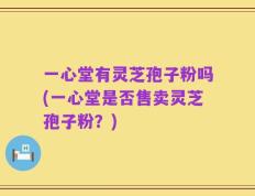 一心堂有灵芝孢子粉吗(一心堂是否售卖灵芝孢子粉？)