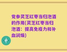 党参灵芝红枣当归泡酒的作用(灵芝红枣当归泡酒：提高免疫力和补血润燥)