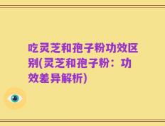 吃灵芝和孢子粉功效区别(灵芝和孢子粉：功效差异解析)